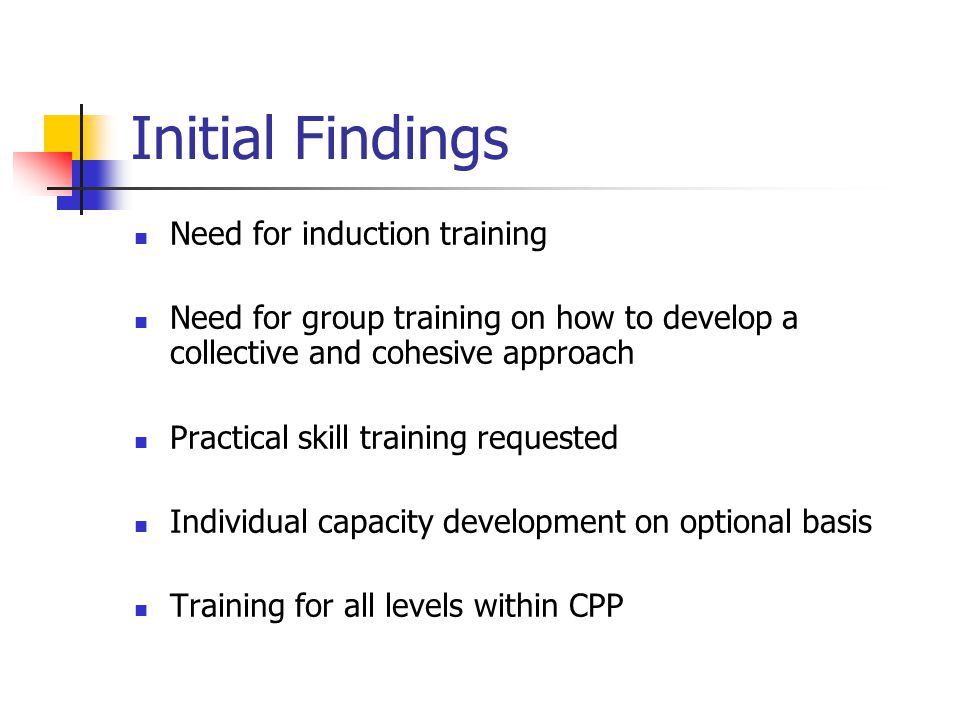 Initial Findings Need for induction training Need for group training on how to develop a collective and cohesive approach Practical skill training requested Individual capacity development on optional basis Training for all levels within CPP
