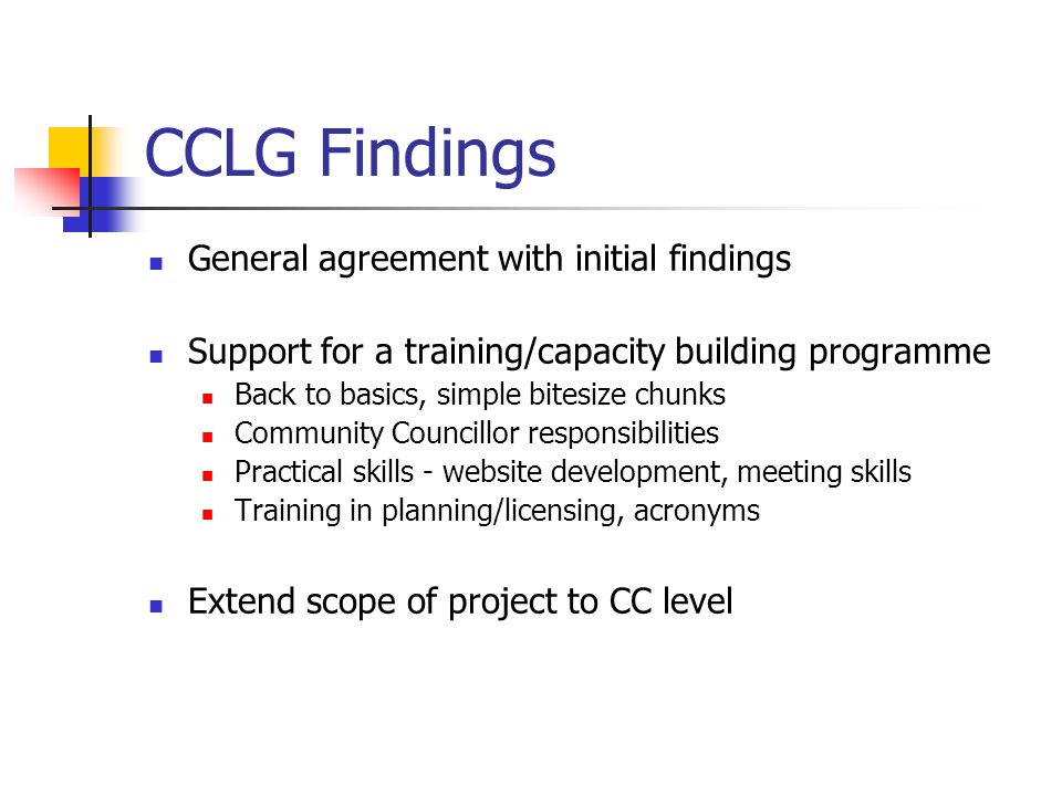 CCLG Findings General agreement with initial findings Support for a training/capacity building programme Back to basics, simple bitesize chunks Community Councillor responsibilities Practical skills - website development, meeting skills Training in planning/licensing, acronyms Extend scope of project to CC level