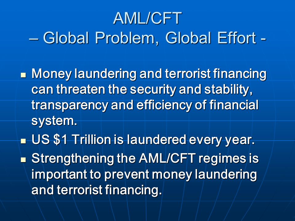 AML/CFT – Global Problem, Global Effort - Money laundering and terrorist financing can threaten the security and stability, transparency and efficiency of financial system.
