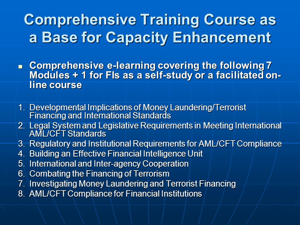 Comprehensive Training Course as a Base for Capacity Enhancement Comprehensive e-learning covering the following 7 Modules + 1 for FIs as a self-study or a facilitated on- line course Comprehensive e-learning covering the following 7 Modules + 1 for FIs as a self-study or a facilitated on- line course 1.Developmental Implications of Money Laundering/Terrorist Financing and International Standards 2.Legal System and Legislative Requirements in Meeting International AML/CFT Standards 3.Regulatory and Institutional Requirements for AML/CFT Compliance 4.Building an Effective Financial Intelligence Unit 5.International and Inter-agency Cooperation 6.Combating the Financing of Terrorism 7.Investigating Money Laundering and Terrorist Financing 8.AML/CFT Compliance for Financial Institutions