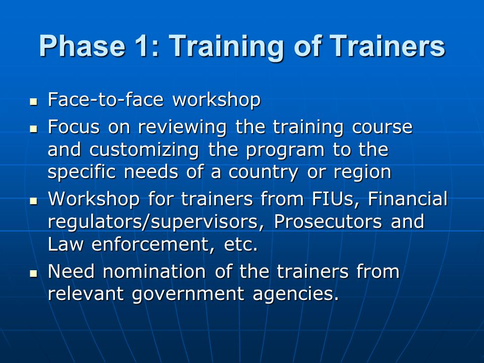 Phase 1: Training of Trainers Face-to-face workshop Face-to-face workshop Focus on reviewing the training course and customizing the program to the specific needs of a country or region Focus on reviewing the training course and customizing the program to the specific needs of a country or region Workshop for trainers from FIUs, Financial regulators/supervisors, Prosecutors and Law enforcement, etc.