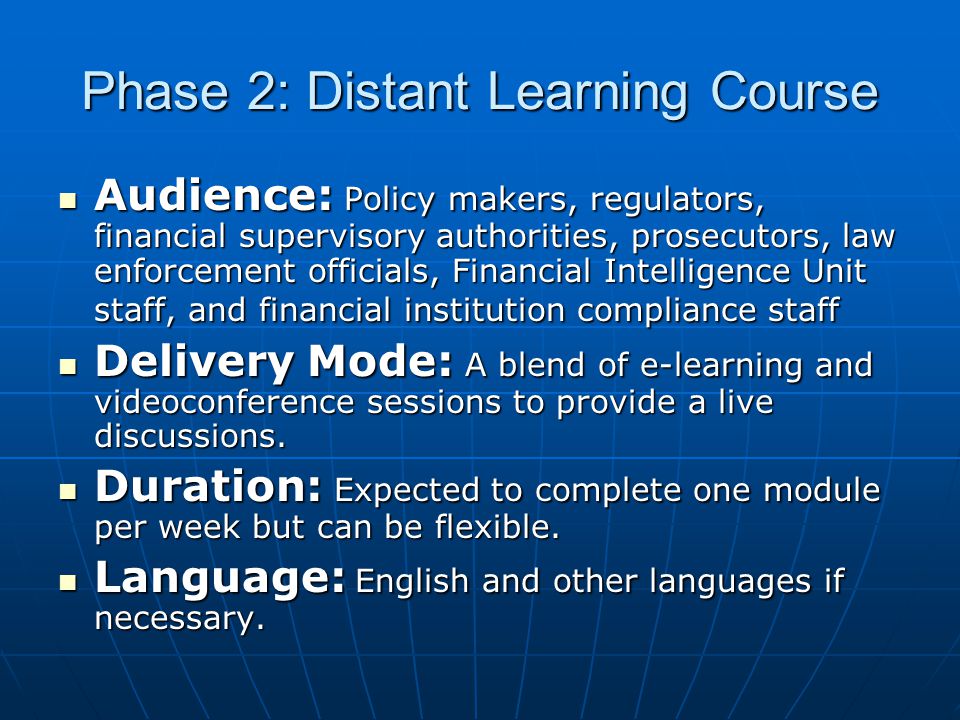 Phase 2: Distant Learning Course Audience: Policy makers, regulators, financial supervisory authorities, prosecutors, law enforcement officials, Financial Intelligence Unit staff, and financial institution compliance staff Audience: Policy makers, regulators, financial supervisory authorities, prosecutors, law enforcement officials, Financial Intelligence Unit staff, and financial institution compliance staff Delivery Mode: A blend of e-learning and videoconference sessions to provide a live discussions.