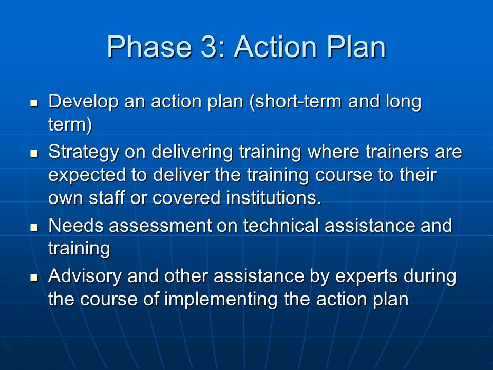Phase 3: Action Plan Develop an action plan (short-term and long term) Develop an action plan (short-term and long term) Strategy on delivering training where trainers are expected to deliver the training course to their own staff or covered institutions.