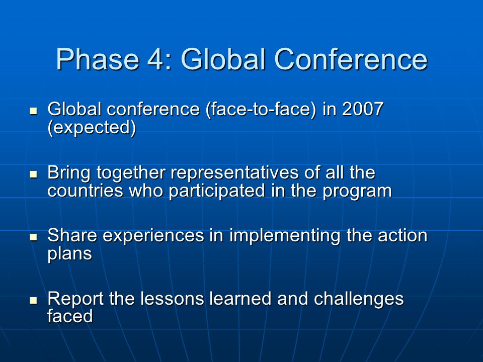 Phase 4: Global Conference Global conference (face-to-face) in 2007 (expected) Global conference (face-to-face) in 2007 (expected) Bring together representatives of all the countries who participated in the program Bring together representatives of all the countries who participated in the program Share experiences in implementing the action plans Share experiences in implementing the action plans Report the lessons learned and challenges faced Report the lessons learned and challenges faced