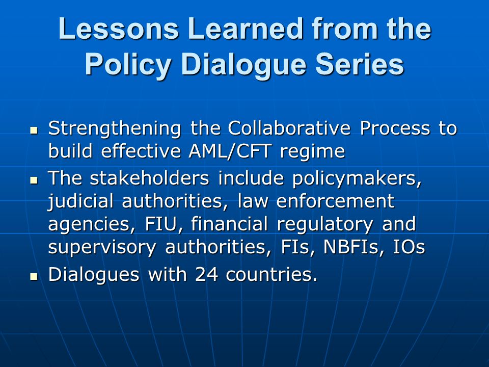 Lessons Learned from the Policy Dialogue Series Strengthening the Collaborative Process to build effective AML/CFT regime Strengthening the Collaborative Process to build effective AML/CFT regime The stakeholders include policymakers, judicial authorities, law enforcement agencies, FIU, financial regulatory and supervisory authorities, FIs, NBFIs, IOs The stakeholders include policymakers, judicial authorities, law enforcement agencies, FIU, financial regulatory and supervisory authorities, FIs, NBFIs, IOs Dialogues with 24 countries.