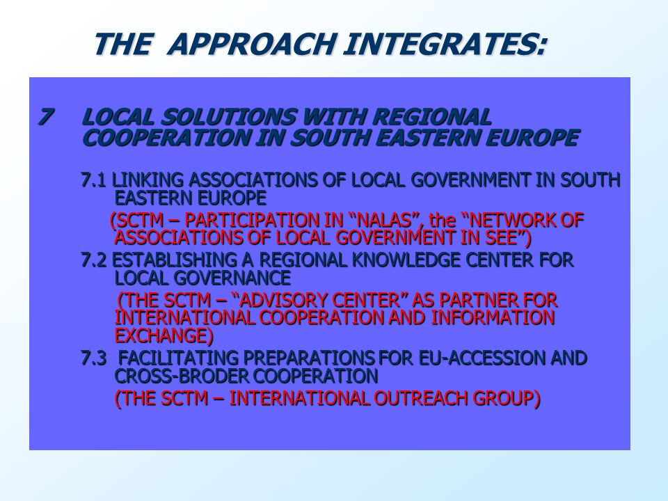 7LOCAL SOLUTIONS WITH REGIONAL COOPERATION IN SOUTH EASTERN EUROPE 7.1 LINKING ASSOCIATIONS OF LOCAL GOVERNMENT IN SOUTH EASTERN EUROPE (SCTM – PARTICIPATION IN NALAS, the NETWORK OF ASSOCIATIONS OF LOCAL GOVERNMENT IN SEE) (SCTM – PARTICIPATION IN NALAS, the NETWORK OF ASSOCIATIONS OF LOCAL GOVERNMENT IN SEE) 7.2 ESTABLISHING A REGIONAL KNOWLEDGE CENTER FOR LOCAL GOVERNANCE (THE SCTM – ADVISORY CENTER AS PARTNER FOR INTERNATIONAL COOPERATION AND INFORMATION EXCHANGE) (THE SCTM – ADVISORY CENTER AS PARTNER FOR INTERNATIONAL COOPERATION AND INFORMATION EXCHANGE) 7.3 FACILITATING PREPARATIONS FOR EU-ACCESSION AND CROSS-BRODER COOPERATION (THE SCTM – INTERNATIONAL OUTREACH GROUP) (THE SCTM – INTERNATIONAL OUTREACH GROUP) THE APPROACH INTEGRATES: