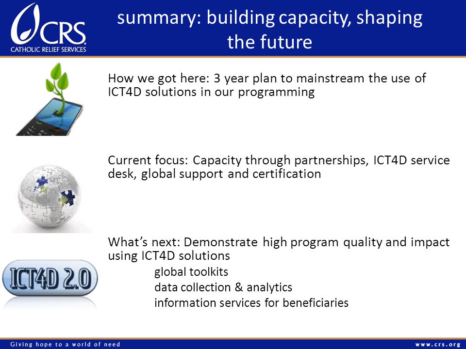 summary: building capacity, shaping the future How we got here: 3 year plan to mainstream the use of ICT4D solutions in our programming Current focus: Capacity through partnerships, ICT4D service desk, global support and certification Whats next: Demonstrate high program quality and impact using ICT4D solutions global toolkits data collection & analytics information services for beneficiaries