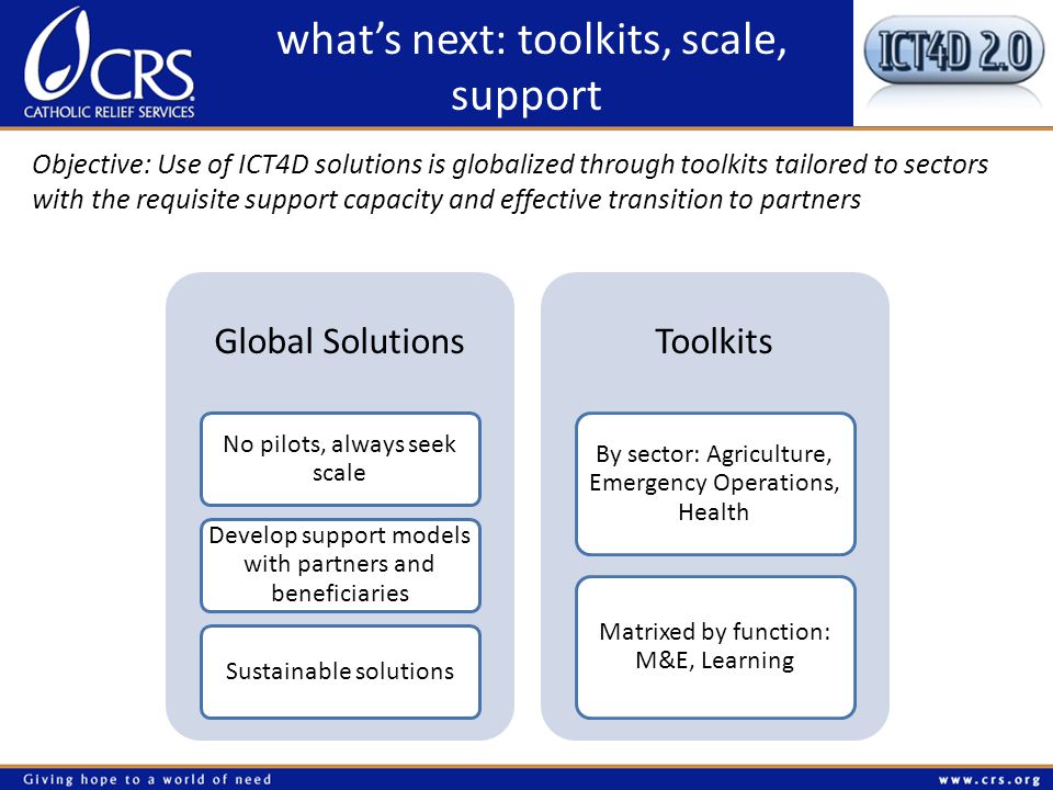 whats next: toolkits, scale, support Objective: Use of ICT4D solutions is globalized through toolkits tailored to sectors with the requisite support capacity and effective transition to partners Global Solutions No pilots, always seek scale Develop support models with partners and beneficiaries Sustainable solutions Toolkits By sector: Agriculture, Emergency Operations, Health Matrixed by function: M&E, Learning