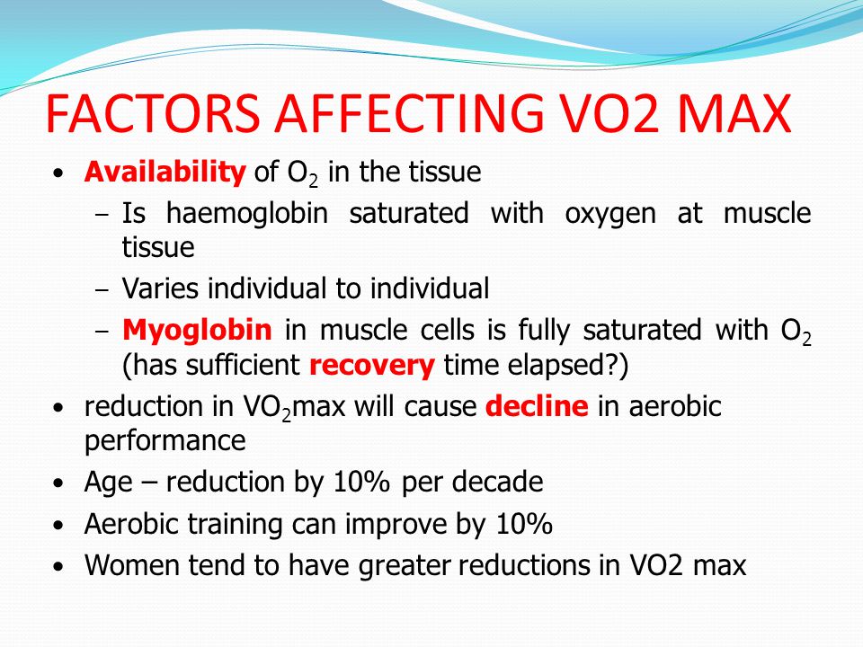 FACTORS AFFECTING VO2 MAX Availability of O 2 in the tissue – Is haemoglobin saturated with oxygen at muscle tissue – Varies individual to individual – Myoglobin in muscle cells is fully saturated with O 2 (has sufficient recovery time elapsed ) reduction in VO 2 max will cause decline in aerobic performance Age – reduction by 10% per decade Aerobic training can improve by 10% Women tend to have greater reductions in VO2 max