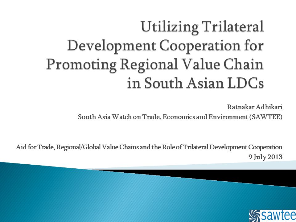 Ratnakar Adhikari South Asia Watch on Trade, Economics and Environment (SAWTEE) Aid for Trade, Regional/Global Value Chains and the Role of Trilateral Development Cooperation 9 July 2013