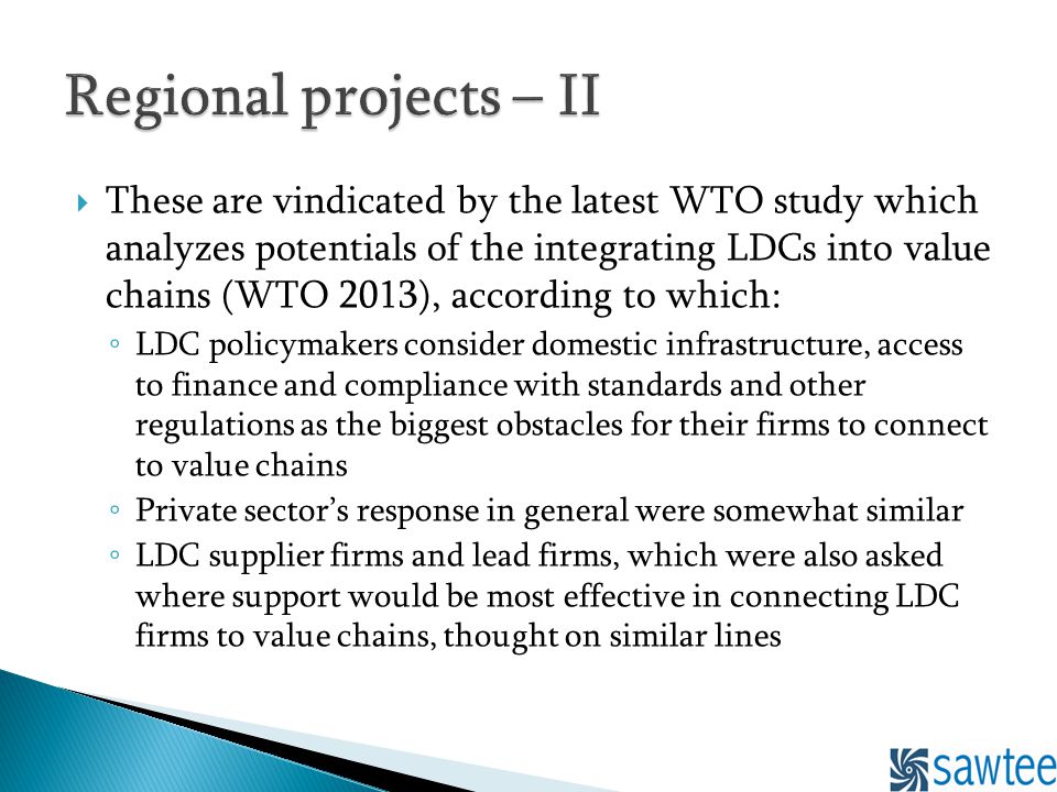 These are vindicated by the latest WTO study which analyzes potentials of the integrating LDCs into value chains (WTO 2013), according to which: LDC policymakers consider domestic infrastructure, access to finance and compliance with standards and other regulations as the biggest obstacles for their firms to connect to value chains Private sectors response in general were somewhat similar LDC supplier firms and lead firms, which were also asked where support would be most effective in connecting LDC firms to value chains, thought on similar lines
