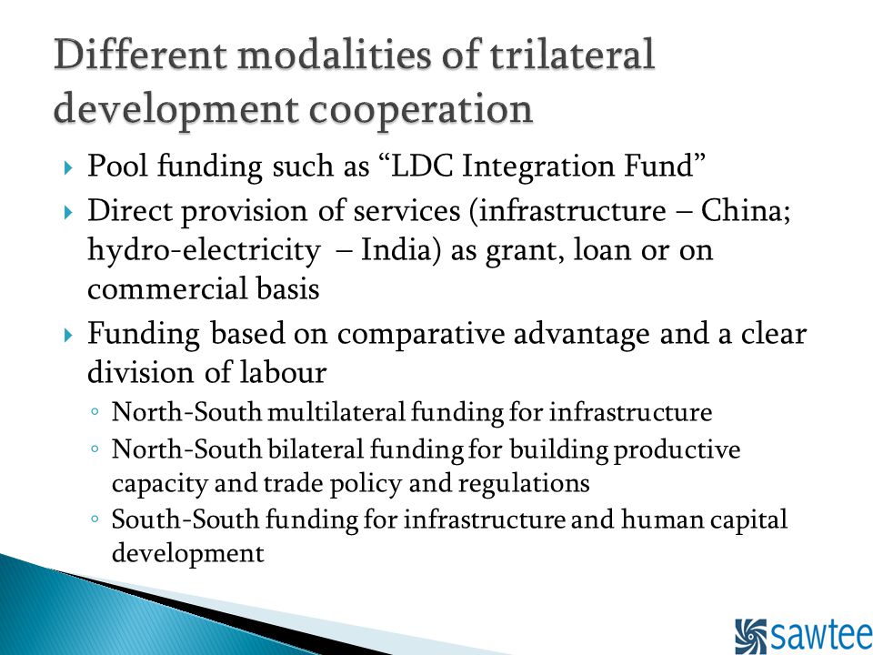 Pool funding such as LDC Integration Fund Direct provision of services (infrastructure – China; hydro-electricity – India) as grant, loan or on commercial basis Funding based on comparative advantage and a clear division of labour North-South multilateral funding for infrastructure North-South bilateral funding for building productive capacity and trade policy and regulations South-South funding for infrastructure and human capital development