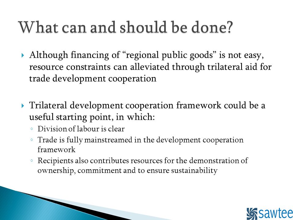 Although financing of regional public goods is not easy, resource constraints can alleviated through trilateral aid for trade development cooperation Trilateral development cooperation framework could be a useful starting point, in which: Division of labour is clear Trade is fully mainstreamed in the development cooperation framework Recipients also contributes resources for the demonstration of ownership, commitment and to ensure sustainability
