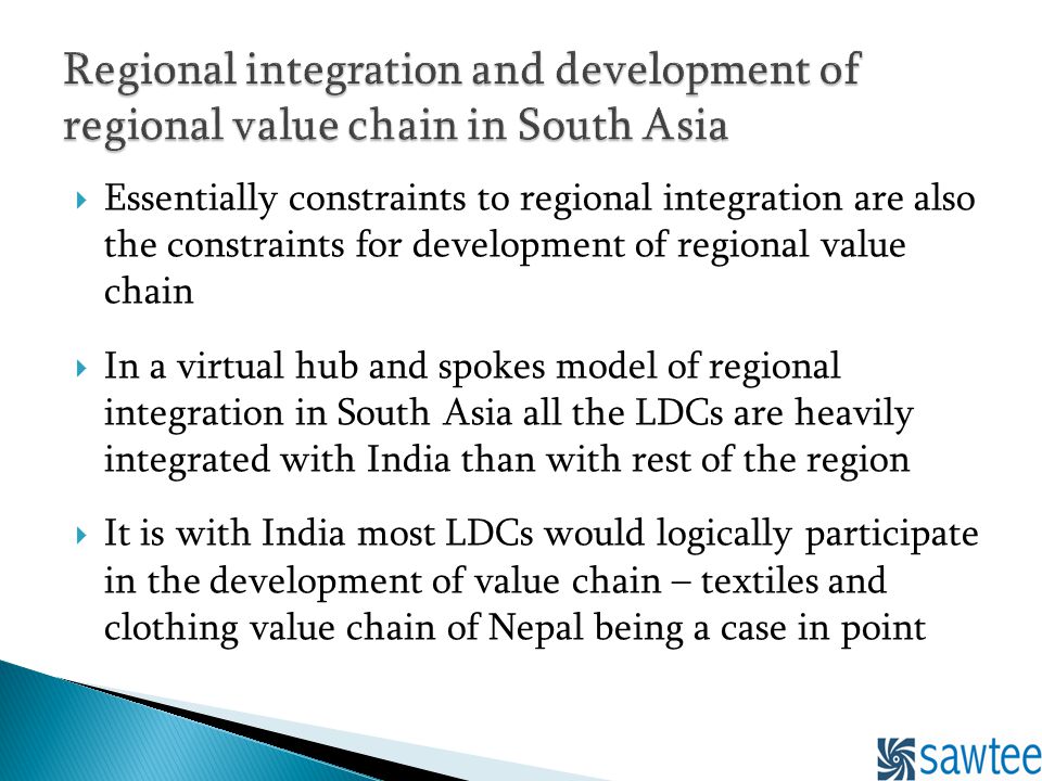 Essentially constraints to regional integration are also the constraints for development of regional value chain In a virtual hub and spokes model of regional integration in South Asia all the LDCs are heavily integrated with India than with rest of the region It is with India most LDCs would logically participate in the development of value chain – textiles and clothing value chain of Nepal being a case in point