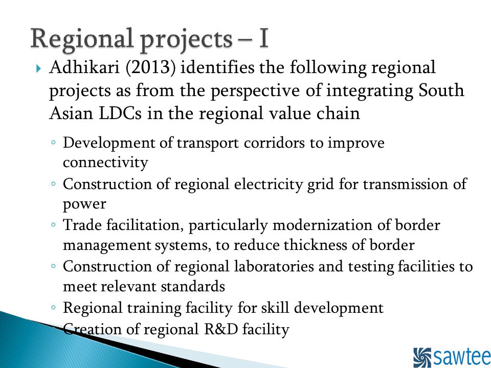 Adhikari (2013) identifies the following regional projects as from the perspective of integrating South Asian LDCs in the regional value chain Development of transport corridors to improve connectivity Construction of regional electricity grid for transmission of power Trade facilitation, particularly modernization of border management systems, to reduce thickness of border Construction of regional laboratories and testing facilities to meet relevant standards Regional training facility for skill development Creation of regional R&D facility