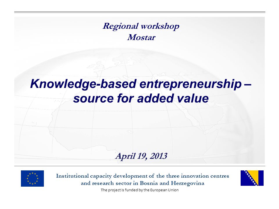 The project is funded by the European Union Institutional capacity development of the three innovation centres and research sector in Bosnia and Herzegovina Regional workshop Mostar Knowledge-based entrepreneurship – source for added value April 19, 2013