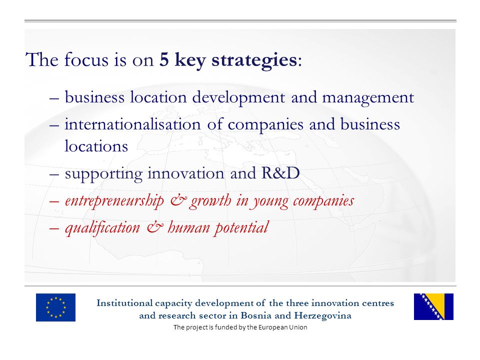 The project is funded by the European Union Institutional capacity development of the three innovation centres and research sector in Bosnia and Herzegovina The focus is on 5 key strategies: –business location development and management –internationalisation of companies and business locations –supporting innovation and R&D –entrepreneurship & growth in young companies –qualification & human potential