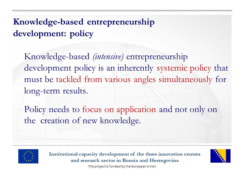 The project is funded by the European Union Institutional capacity development of the three innovation centres and research sector in Bosnia and Herzegovina Knowledge-based entrepreneurship development: policy Knowledge-based (intensive) entrepreneurship development policy is an inherently systemic policy that must be tackled from various angles simultaneously for long-term results.