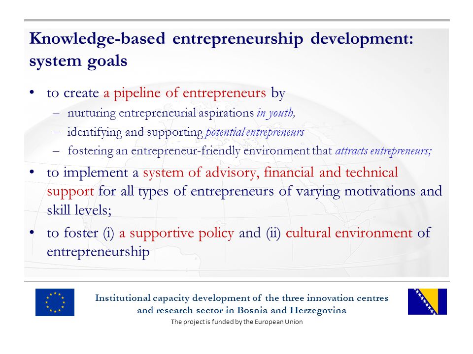 The project is funded by the European Union Institutional capacity development of the three innovation centres and research sector in Bosnia and Herzegovina Knowledge-based entrepreneurship development: system goals to create a pipeline of entrepreneurs by –nurturing entrepreneurial aspirations in youth, –identifying and supporting potential entrepreneurs –fostering an entrepreneur-friendly environment that attracts entrepreneurs; to implement a system of advisory, financial and technical support for all types of entrepreneurs of varying motivations and skill levels; to foster (i) a supportive policy and (ii) cultural environment of entrepreneurship