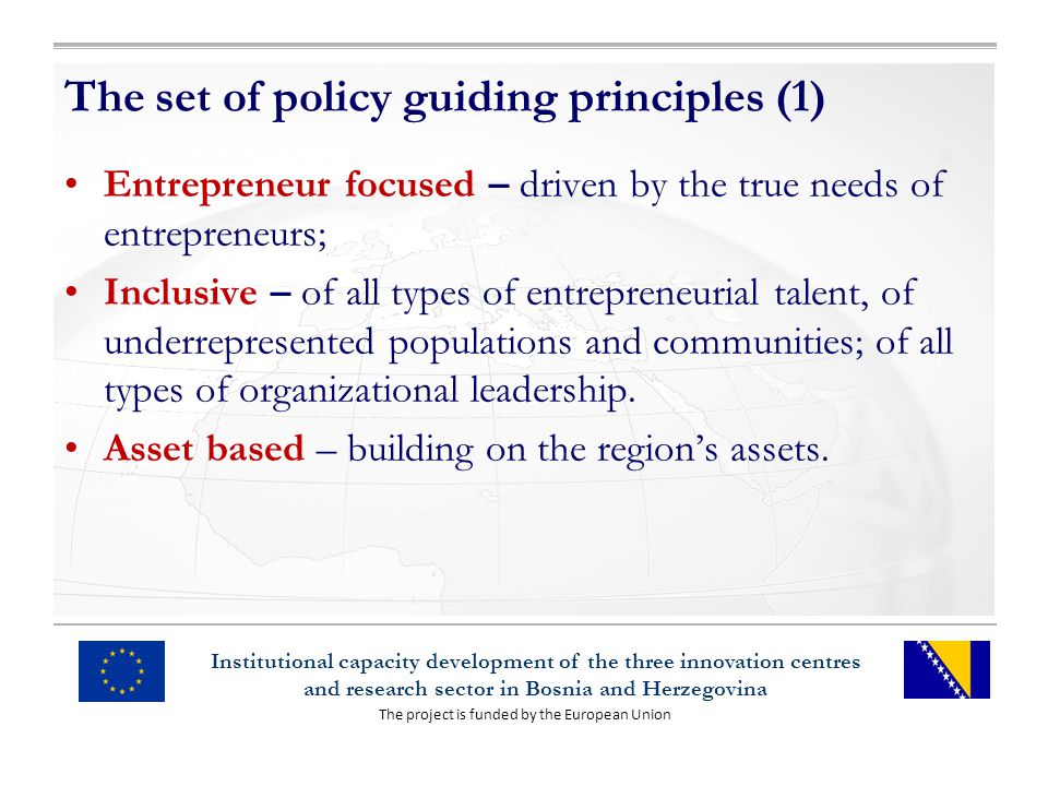 The project is funded by the European Union Institutional capacity development of the three innovation centres and research sector in Bosnia and Herzegovina The set of policy guiding principles (1) Entrepreneur focused – driven by the true needs of entrepreneurs; Inclusive – of all types of entrepreneurial talent, of underrepresented populations and communities; of all types of organizational leadership.