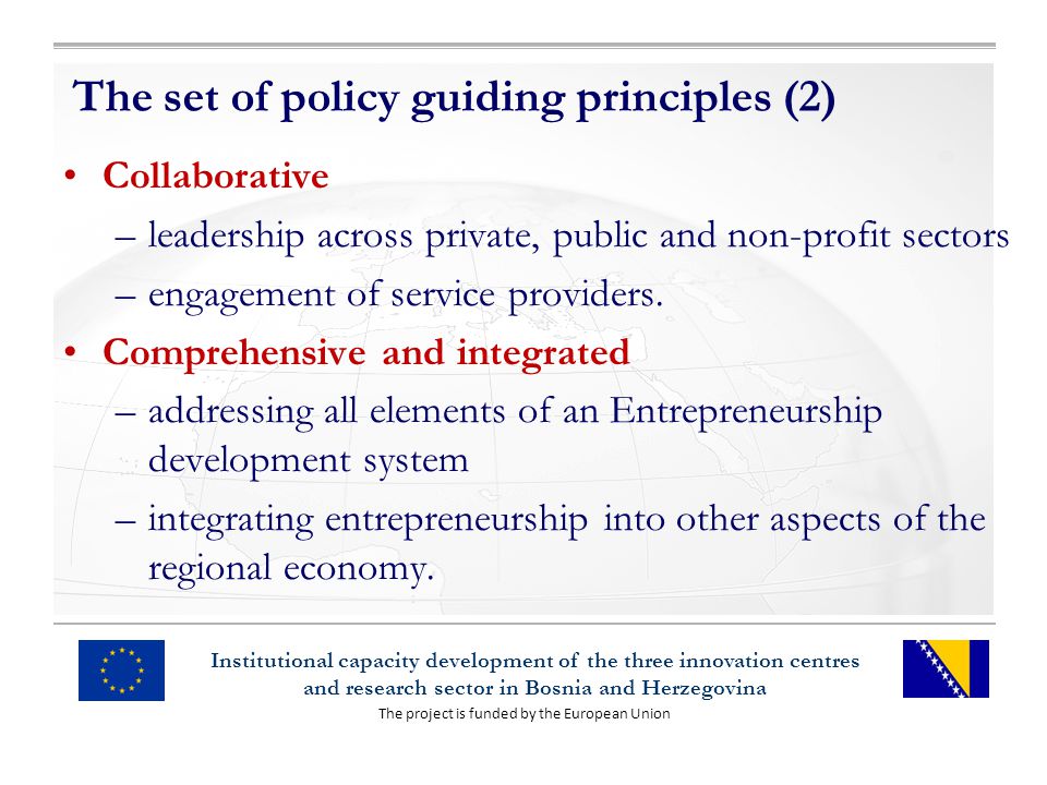 The project is funded by the European Union Institutional capacity development of the three innovation centres and research sector in Bosnia and Herzegovina The set of policy guiding principles (2) Collaborative –leadership across private, public and non-profit sectors –engagement of service providers.