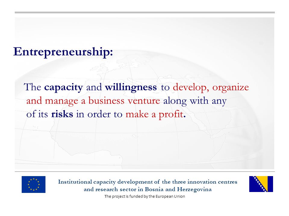 The project is funded by the European Union Institutional capacity development of the three innovation centres and research sector in Bosnia and Herzegovina Entrepreneurship: The capacity and willingness to develop, organize and manage a business venture along with any of its risks in order to make a profit.