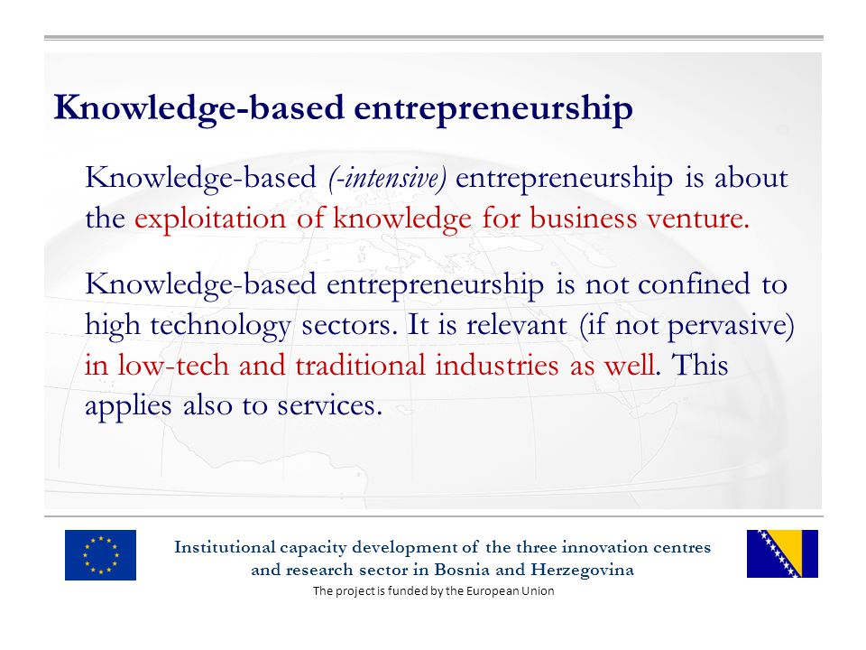 The project is funded by the European Union Institutional capacity development of the three innovation centres and research sector in Bosnia and Herzegovina Knowledge-based entrepreneurship Knowledge-based (-intensive) entrepreneurship is about the exploitation of knowledge for business venture.
