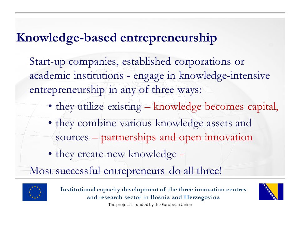 The project is funded by the European Union Institutional capacity development of the three innovation centres and research sector in Bosnia and Herzegovina Knowledge-based entrepreneurship Start-up companies, established corporations or academic institutions - engage in knowledge-intensive entrepreneurship in any of three ways: they utilize existing – knowledge becomes capital, they combine various knowledge assets and sources – partnerships and open innovation they create new knowledge - Most successful entrepreneurs do all three!
