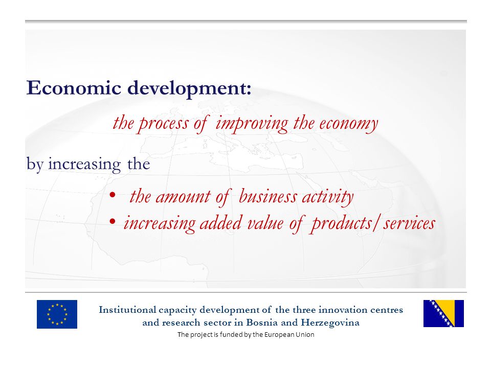 The project is funded by the European Union Institutional capacity development of the three innovation centres and research sector in Bosnia and Herzegovina Economic development: the process of improving the economy by increasing the the amount of business activity increasing added value of products/services