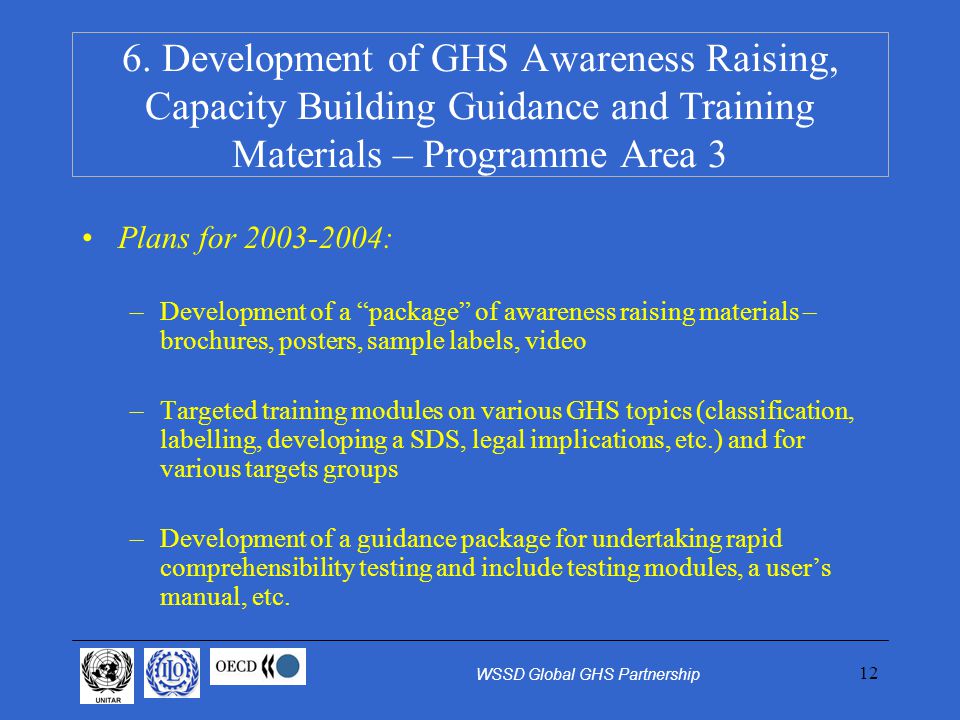 12 Plans for : –Development of a package of awareness raising materials – brochures, posters, sample labels, video –Targeted training modules on various GHS topics (classification, labelling, developing a SDS, legal implications, etc.) and for various targets groups –Development of a guidance package for undertaking rapid comprehensibility testing and include testing modules, a users manual, etc.