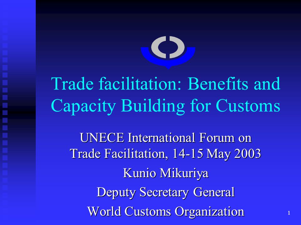 1 Trade facilitation: Benefits and Capacity Building for Customs UNECE International Forum on Trade Facilitation, May 2003 Kunio Mikuriya Deputy Secretary General World Customs Organization