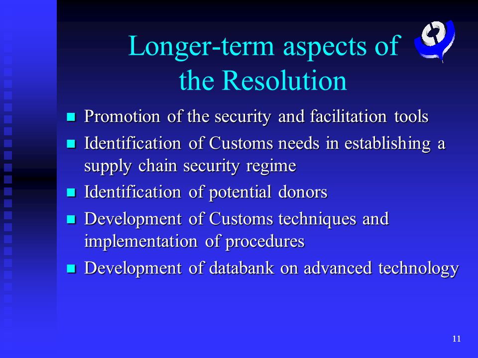 11 Longer-term aspects of the Resolution Promotion of the security and facilitation tools Promotion of the security and facilitation tools Identification of Customs needs in establishing a supply chain security regime Identification of Customs needs in establishing a supply chain security regime Identification of potential donors Identification of potential donors Development of Customs techniques and implementation of procedures Development of Customs techniques and implementation of procedures Development of databank on advanced technology Development of databank on advanced technology