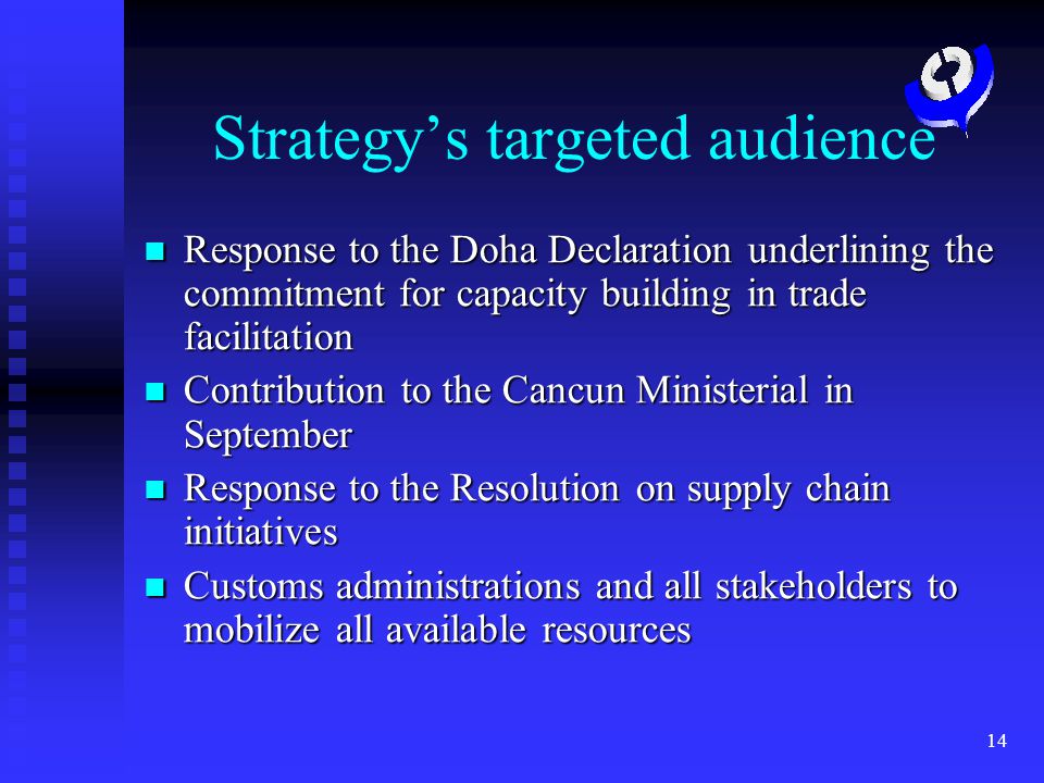 14 Strategys targeted audience Response to the Doha Declaration underlining the commitment for capacity building in trade facilitation Response to the Doha Declaration underlining the commitment for capacity building in trade facilitation Contribution to the Cancun Ministerial in September Contribution to the Cancun Ministerial in September Response to the Resolution on supply chain initiatives Response to the Resolution on supply chain initiatives Customs administrations and all stakeholders to mobilize all available resources Customs administrations and all stakeholders to mobilize all available resources