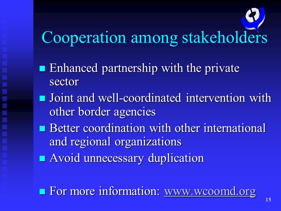 15 Cooperation among stakeholders Enhanced partnership with the private sector Enhanced partnership with the private sector Joint and well-coordinated intervention with other border agencies Joint and well-coordinated intervention with other border agencies Better coordination with other international and regional organizations Better coordination with other international and regional organizations Avoid unnecessary duplication Avoid unnecessary duplication For more information:   For more information: