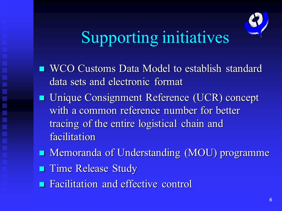 6 Supporting initiatives WCO Customs Data Model to establish standard data sets and electronic format WCO Customs Data Model to establish standard data sets and electronic format Unique Consignment Reference (UCR) concept with a common reference number for better tracing of the entire logistical chain and facilitation Unique Consignment Reference (UCR) concept with a common reference number for better tracing of the entire logistical chain and facilitation Memoranda of Understanding (MOU) programme Memoranda of Understanding (MOU) programme Time Release Study Time Release Study Facilitation and effective control Facilitation and effective control