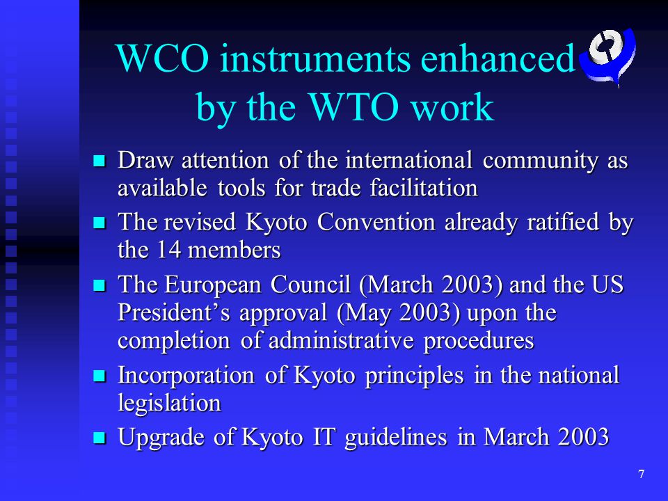 7 WCO instruments enhanced by the WTO work Draw attention of the international community as available tools for trade facilitation Draw attention of the international community as available tools for trade facilitation The revised Kyoto Convention already ratified by the 14 members The revised Kyoto Convention already ratified by the 14 members The European Council (March 2003) and the US Presidents approval (May 2003) upon the completion of administrative procedures The European Council (March 2003) and the US Presidents approval (May 2003) upon the completion of administrative procedures Incorporation of Kyoto principles in the national legislation Incorporation of Kyoto principles in the national legislation Upgrade of Kyoto IT guidelines in March 2003 Upgrade of Kyoto IT guidelines in March 2003