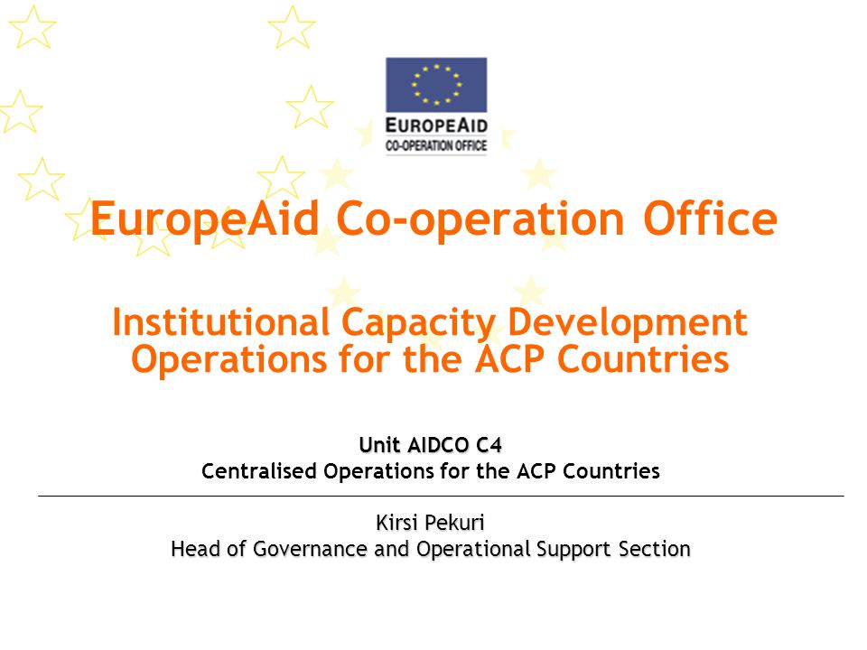 EuropeAid Co-operation Office Institutional Capacity Development Operations for the ACP Countries Unit AIDCO C4 Centralised Operations for the ACP Countries Kirsi Pekuri Head of Governance and Operational Support Section
