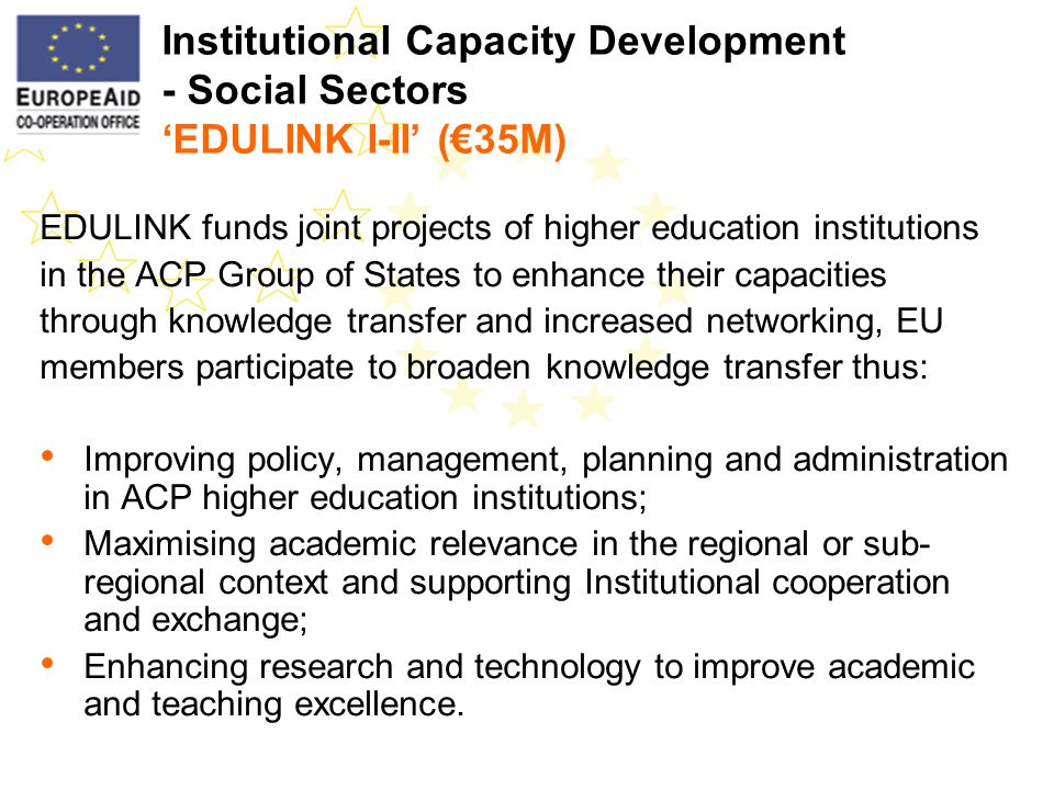 Institutional Capacity Development - Social Sectors EDULINK I-II (35M) EDULINK funds joint projects of higher education institutions in the ACP Group of States to enhance their capacities through knowledge transfer and increased networking, EU members participate to broaden knowledge transfer thus: Improving policy, management, planning and administration in ACP higher education institutions; Maximising academic relevance in the regional or sub- regional context and supporting Institutional cooperation and exchange; Enhancing research and technology to improve academic and teaching excellence.