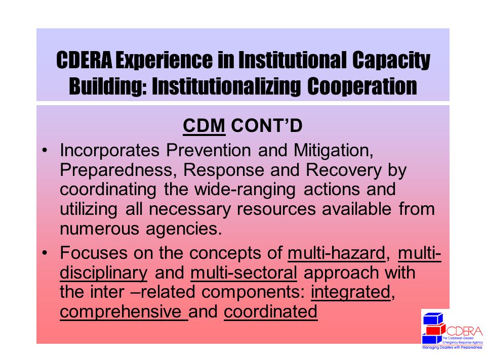 CDERA Experience in Institutional Capacity Building: Institutionalizing Cooperation CDM CONTD Incorporates Prevention and Mitigation, Preparedness, Response and Recovery by coordinating the wide-ranging actions and utilizing all necessary resources available from numerous agencies.