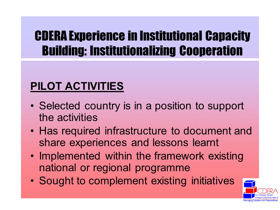 CDERA Experience in Institutional Capacity Building: Institutionalizing Cooperation PILOT ACTIVITIES Selected country is in a position to support the activities Has required infrastructure to document and share experiences and lessons learnt Implemented within the framework existing national or regional programme Sought to complement existing initiatives