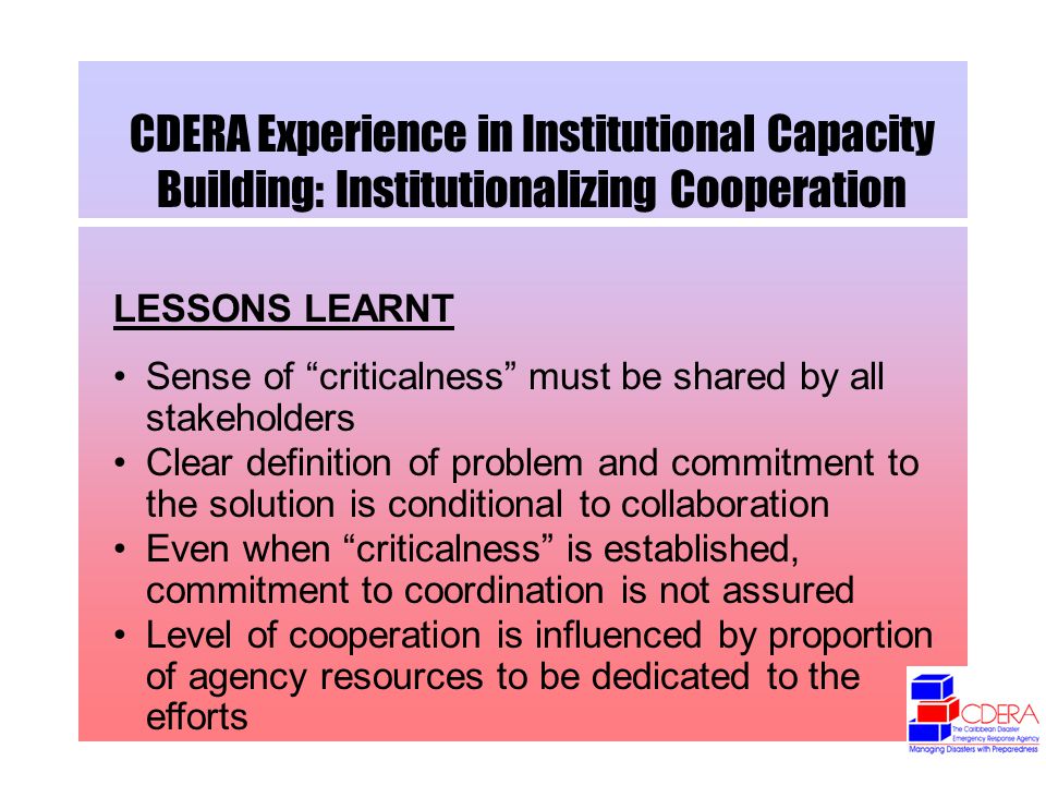 CDERA Experience in Institutional Capacity Building: Institutionalizing Cooperation LESSONS LEARNT Sense of criticalness must be shared by all stakeholders Clear definition of problem and commitment to the solution is conditional to collaboration Even when criticalness is established, commitment to coordination is not assured Level of cooperation is influenced by proportion of agency resources to be dedicated to the efforts