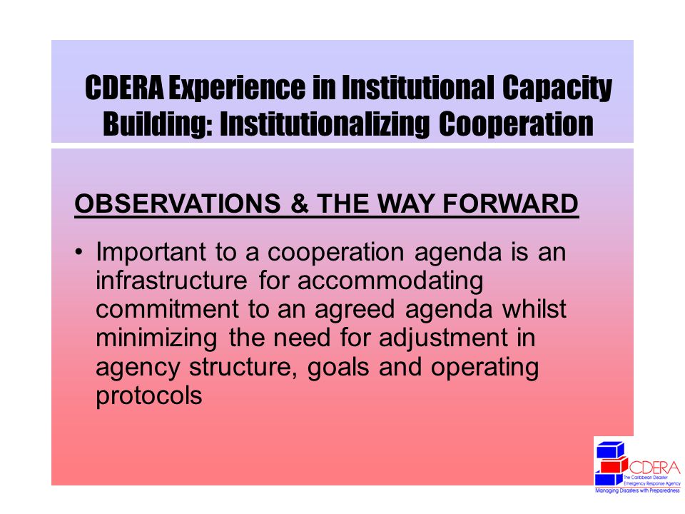 CDERA Experience in Institutional Capacity Building: Institutionalizing Cooperation OBSERVATIONS & THE WAY FORWARD Important to a cooperation agenda is an infrastructure for accommodating commitment to an agreed agenda whilst minimizing the need for adjustment in agency structure, goals and operating protocols
