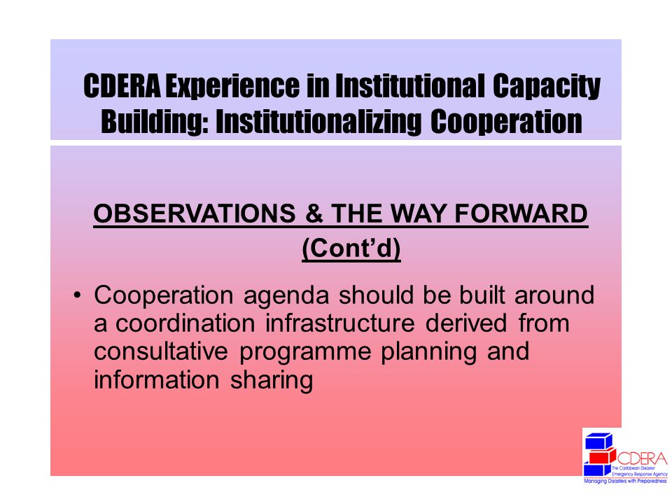CDERA Experience in Institutional Capacity Building: Institutionalizing Cooperation OBSERVATIONS & THE WAY FORWARD (Contd) Cooperation agenda should be built around a coordination infrastructure derived from consultative programme planning and information sharing