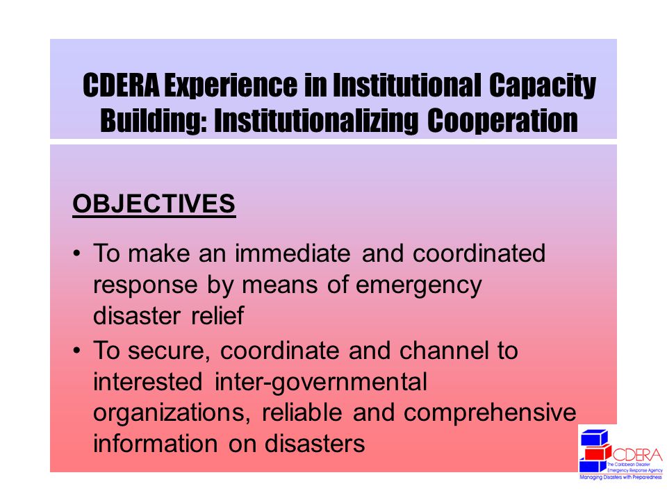 CDERA Experience in Institutional Capacity Building: Institutionalizing Cooperation OBJECTIVES To make an immediate and coordinated response by means of emergency disaster relief To secure, coordinate and channel to interested inter-governmental organizations, reliable and comprehensive information on disasters