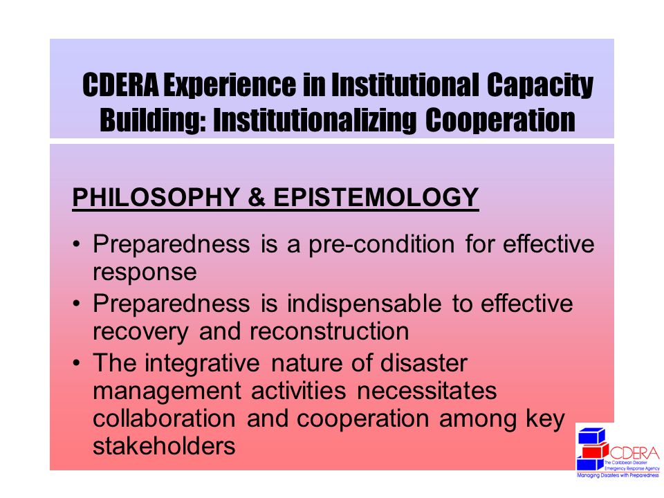 CDERA Experience in Institutional Capacity Building: Institutionalizing Cooperation PHILOSOPHY & EPISTEMOLOGY Preparedness is a pre-condition for effective response Preparedness is indispensable to effective recovery and reconstruction The integrative nature of disaster management activities necessitates collaboration and cooperation among key stakeholders