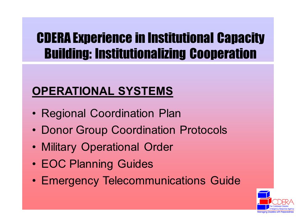 CDERA Experience in Institutional Capacity Building: Institutionalizing Cooperation OPERATIONAL SYSTEMS Regional Coordination Plan Donor Group Coordination Protocols Military Operational Order EOC Planning Guides Emergency Telecommunications Guide