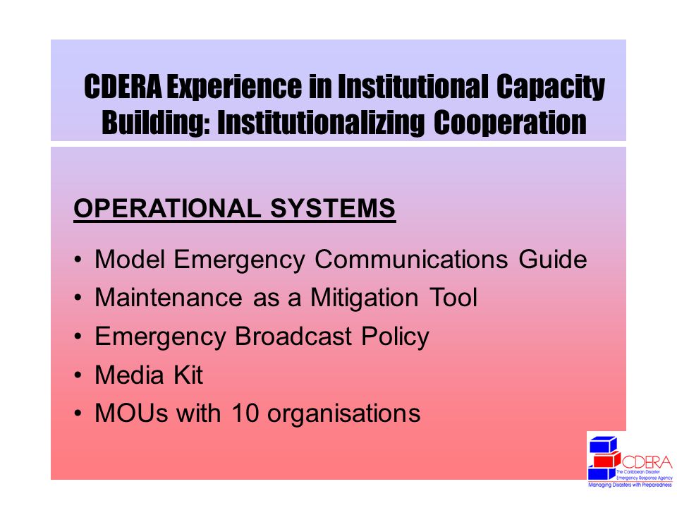 CDERA Experience in Institutional Capacity Building: Institutionalizing Cooperation OPERATIONAL SYSTEMS Model Emergency Communications Guide Maintenance as a Mitigation Tool Emergency Broadcast Policy Media Kit MOUs with 10 organisations