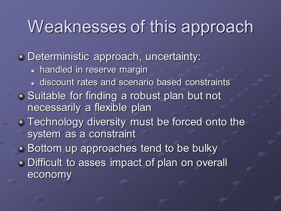 Weaknesses of this approach Deterministic approach, uncertainty: handled in reserve margin handled in reserve margin discount rates and scenario based constraints discount rates and scenario based constraints Suitable for finding a robust plan but not necessarily a flexible plan Technology diversity must be forced onto the system as a constraint Bottom up approaches tend to be bulky Difficult to asses impact of plan on overall economy