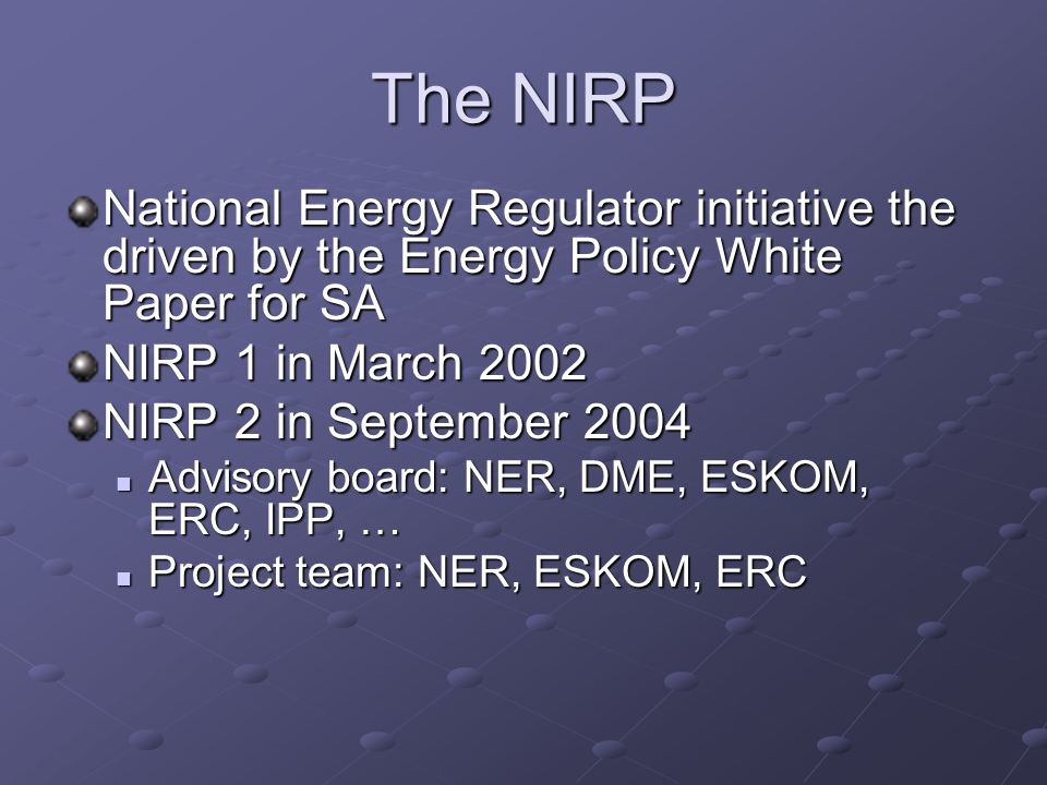 The NIRP National Energy Regulator initiative the driven by the Energy Policy White Paper for SA NIRP 1 in March 2002 NIRP 2 in September 2004 Advisory board: NER, DME, ESKOM, ERC, IPP, … Advisory board: NER, DME, ESKOM, ERC, IPP, … Project team: NER, ESKOM, ERC Project team: NER, ESKOM, ERC