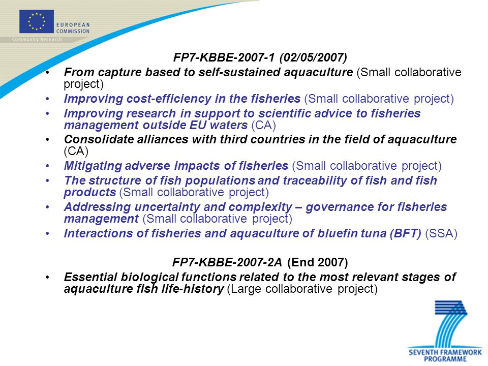 FP7-KBBE (02/05/2007) From capture based to self-sustained aquaculture (Small collaborative project) Improving cost-efficiency in the fisheries (Small collaborative project) Improving research in support to scientific advice to fisheries management outside EU waters (CA) Consolidate alliances with third countries in the field of aquaculture (CA) Mitigating adverse impacts of fisheries (Small collaborative project) The structure of fish populations and traceability of fish and fish products (Small collaborative project) Addressing uncertainty and complexity – governance for fisheries management (Small collaborative project) Interactions of fisheries and aquaculture of bluefin tuna (BFT) (SSA) FP7-KBBE A (End 2007) Essential biological functions related to the most relevant stages of aquaculture fish life-history (Large collaborative project)